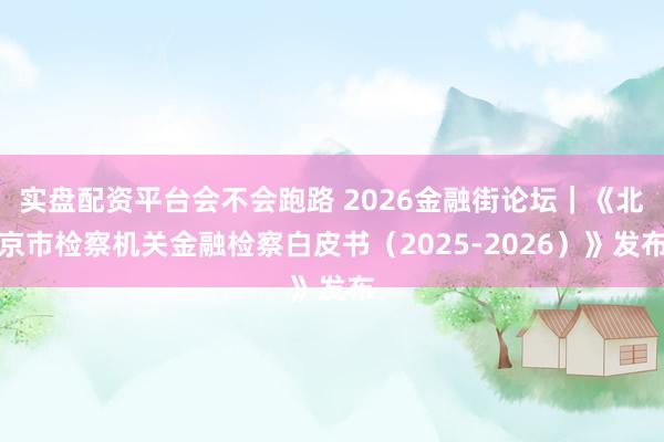 实盘配资平台会不会跑路 2026金融街论坛｜《北京市检察机关金融检察白皮书（2025-2026）》发布