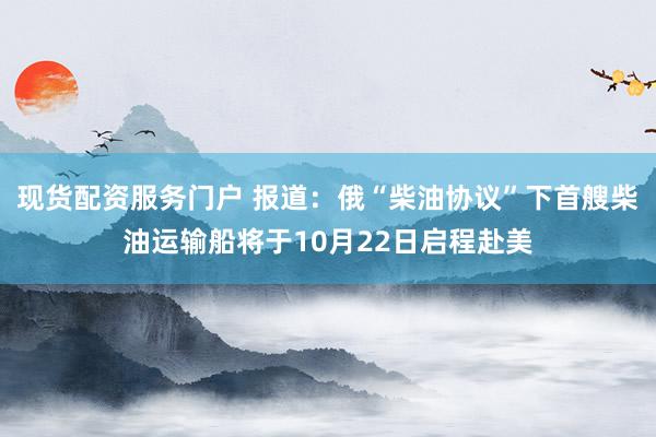 现货配资服务门户 报道：俄“柴油协议”下首艘柴油运输船将于10月22日启程赴美