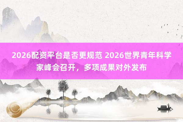 2026配资平台是否更规范 2026世界青年科学家峰会召开，多项成果对外发布