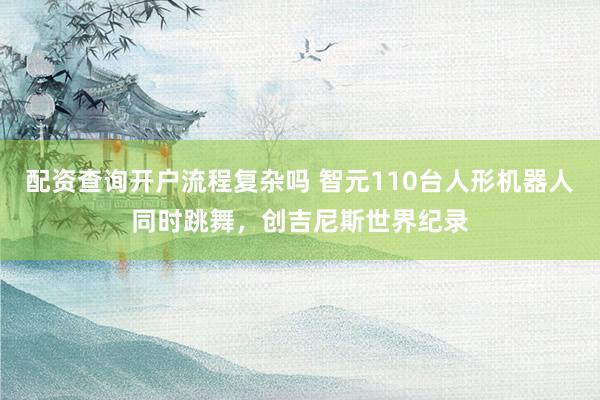 配资查询开户流程复杂吗 智元110台人形机器人同时跳舞，创吉尼斯世界纪录