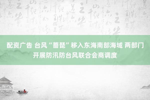 配资广告 台风“蔷琵”移入东海南部海域 两部门开展防汛防台风联合会商调度