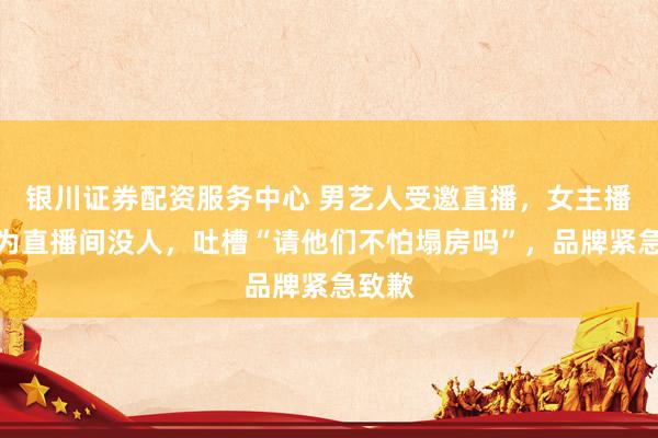 银川证券配资服务中心 男艺人受邀直播，女主播误以为直播间没人，吐槽“请他们不怕塌房吗”，品牌紧急致歉