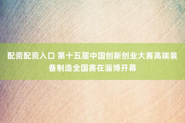 配资配资入口 第十五届中国创新创业大赛高端装备制造全国赛在淄博开幕