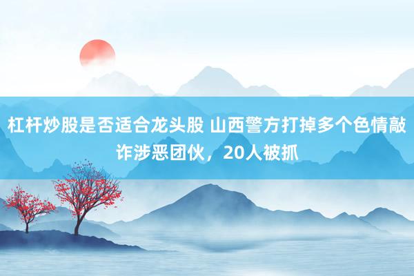 杠杆炒股是否适合龙头股 山西警方打掉多个色情敲诈涉恶团伙,20人被抓