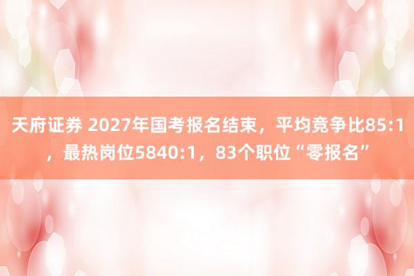 天府证券 2027年国考报名结束，平均竞争比85:1，最热岗位5840:1，83个职位“零报名”