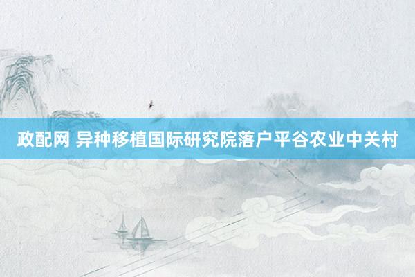 政配网 异种移植国际研究院落户平谷农业中关村