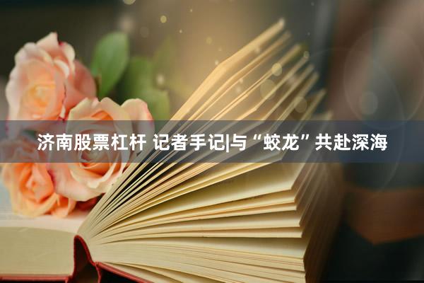 济南股票杠杆 记者手记|与“蛟龙”共赴深海