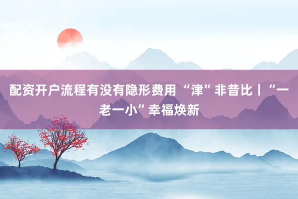 配资开户流程有没有隐形费用 “津”非昔比丨“一老一小”幸福焕新