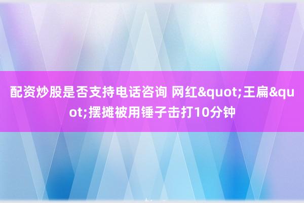 配资炒股是否支持电话咨询 网红"王扁"摆摊被用锤子击打10分钟