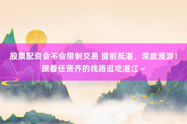 股票配资会不会限制交易 提前抵湛，深度漫游！跟着任贤齐的线路逛吃湛江～