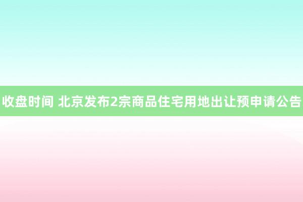 收盘时间 北京发布2宗商品住宅用地出让预申请公告