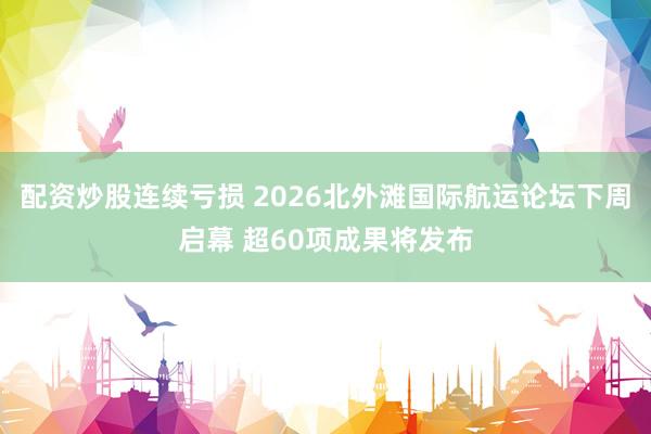配资炒股连续亏损 2026北外滩国际航运论坛下周启幕 超60项成果将发布
