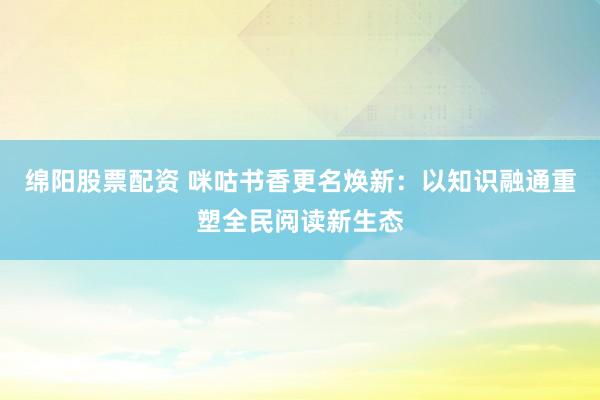 绵阳股票配资 咪咕书香更名焕新：以知识融通重塑全民阅读新生态