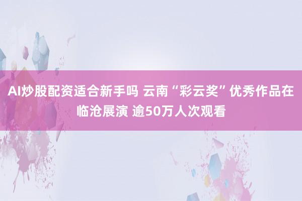 AI炒股配资适合新手吗 云南“彩云奖”优秀作品在临沧展演 逾50万人次观看