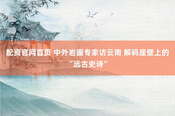 配资官网首页 中外岩画专家访云南 解码崖壁上的“远古史诗”