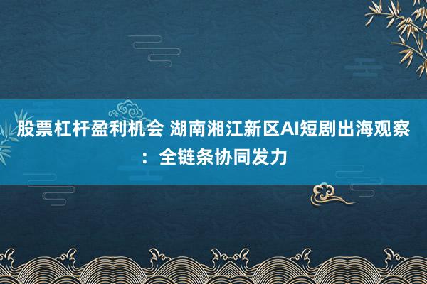 股票杠杆盈利机会 湖南湘江新区AI短剧出海观察:全链条协同发力