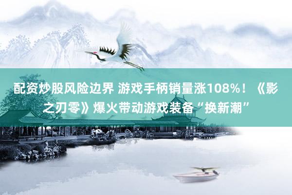 配资炒股风险边界 游戏手柄销量涨108%！《影之刃零》爆火带动游戏装备“换新潮”